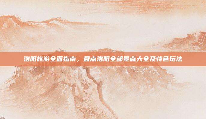 洛阳旅游全面指南,盘点洛阳全部景点大全及特色玩法