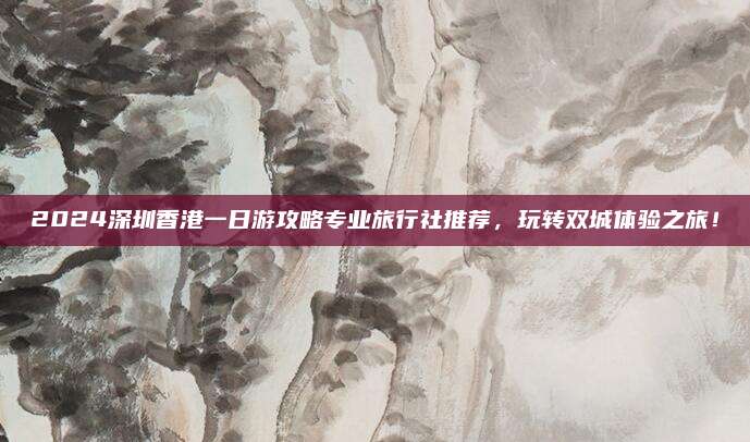 2024深圳香港一日游攻略专业旅行社推荐,玩转双城体验之旅!