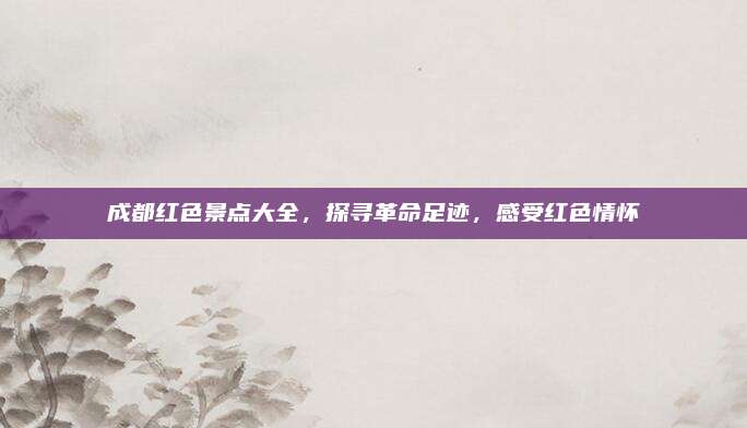 成都红色景点大全,探寻革命足迹,感受红色情怀
