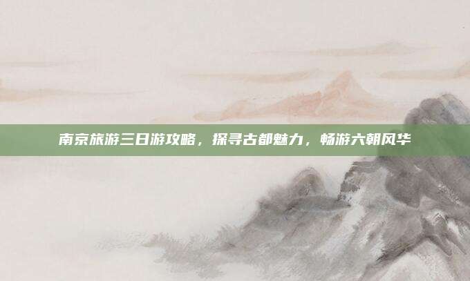 南京旅游三日游攻略,探寻古都魅力,畅游六朝风华