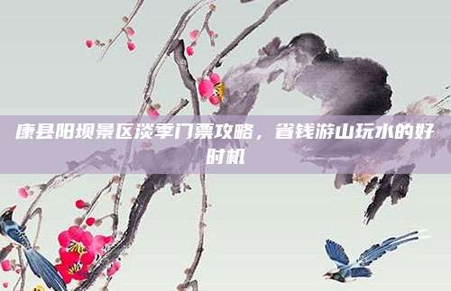 康县阳坝景区淡季门票攻略,省钱游山玩水的好时机