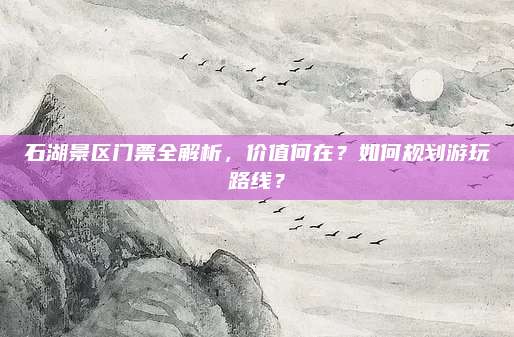 石湖景区门票全解析,价值何在?如何规划游玩路线?