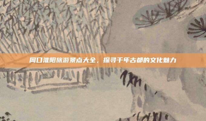 周口淮阳旅游景点大全，探寻千年古都的文化魅力