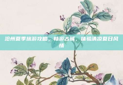 沧州夏季旅游攻略，畅游古城，体验清凉夏日风情
