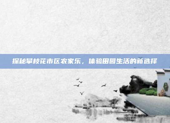 探秘攀枝花市区农家乐,体验田园生活的新选择