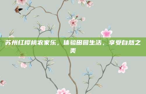 苏州红樱桃农家乐，体验田园生活，享受自然之美