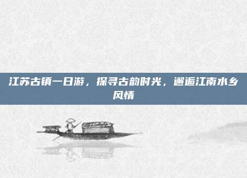 江苏古镇一日游,探寻古韵时光,邂逅江南水乡风情