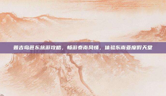 普吉岛芭东旅游攻略，畅游泰南风情，体验东南亚度假天堂