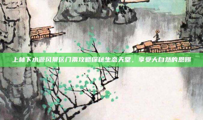 上林下水源风景区门票攻略探秘生态天堂，享受大自然的恩赐