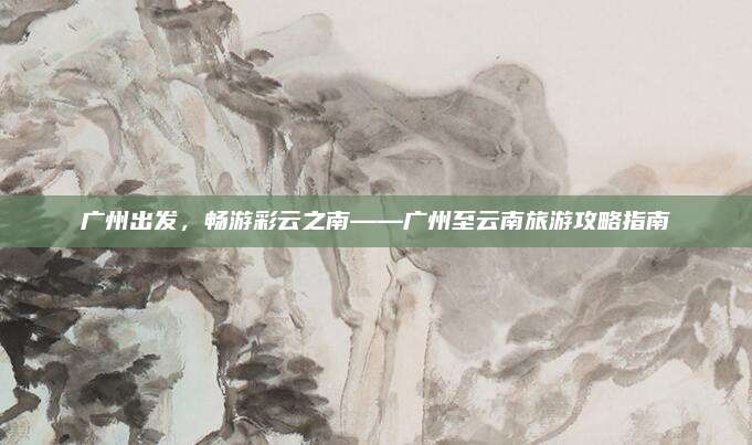 广州出发，畅游彩云之南——广州至云南旅游攻略指南