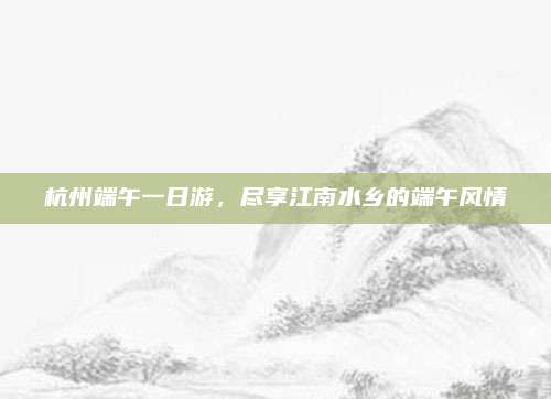 杭州端午一日游,尽享江南水乡的端午风情