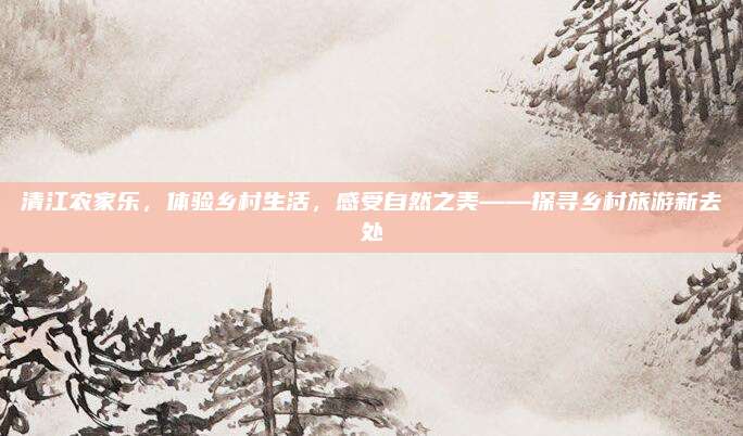清江农家乐，体验乡村生活，感受自然之美——探寻乡村旅游新去处