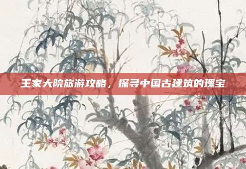 王家大院旅游攻略,探寻中国古建筑的瑰宝