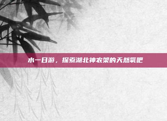 洈水一日游,探索湖北神农架的天然氧吧
