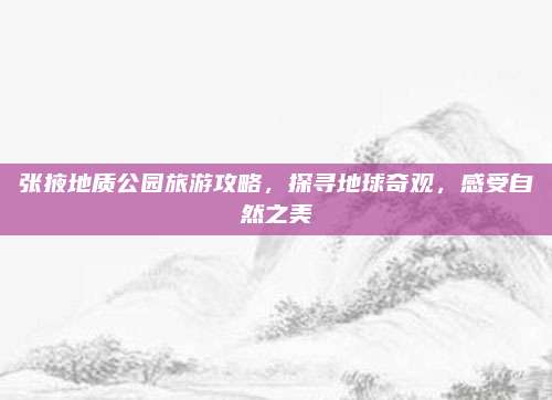张掖地质公园旅游攻略,探寻地球奇观,感受自然之美