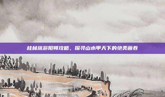 桂林旅游阳朔攻略，探寻山水甲天下的绝美画卷