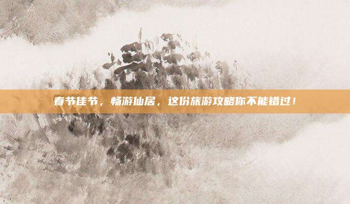 春节佳节,畅游仙居,这份旅游攻略你不能错过!