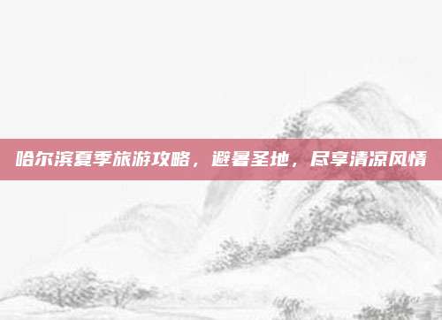 哈尔滨夏季旅游攻略,避暑圣地,尽享清凉风情