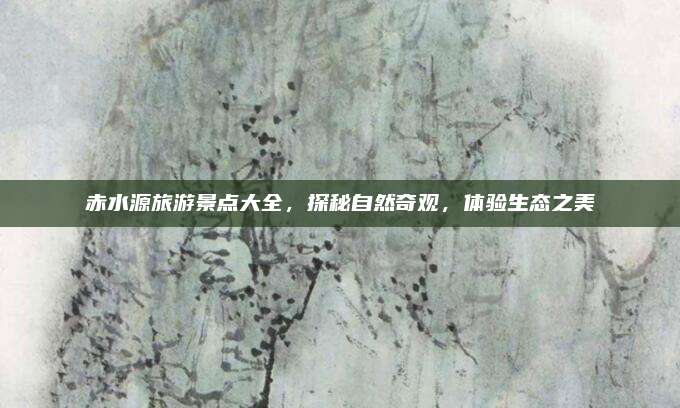 赤水源旅游景点大全，探秘自然奇观，体验生态之美