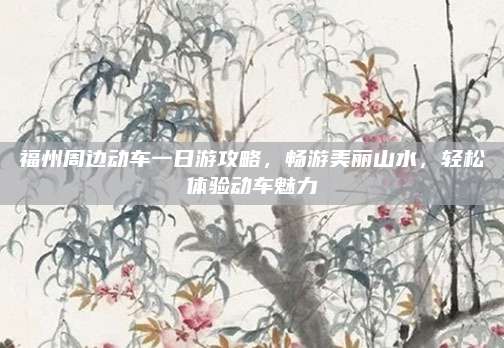 福州周边动车一日游攻略,畅游美丽山水,轻松体验动车魅力