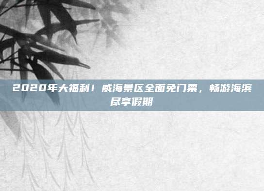 2020年大福利！威海景区全面免门票，畅游海滨尽享假期