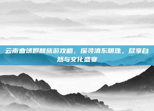 云南曲靖麒麟旅游攻略,探寻滇东明珠,尽享自然与文化盛宴