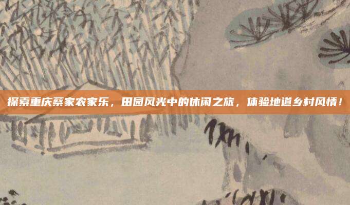 探索重庆蔡家农家乐，田园风光中的休闲之旅，体验地道乡村风情！