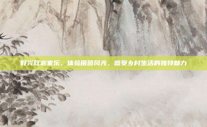 好兴旺农家乐，体验田园风光，感受乡村生活的独特魅力