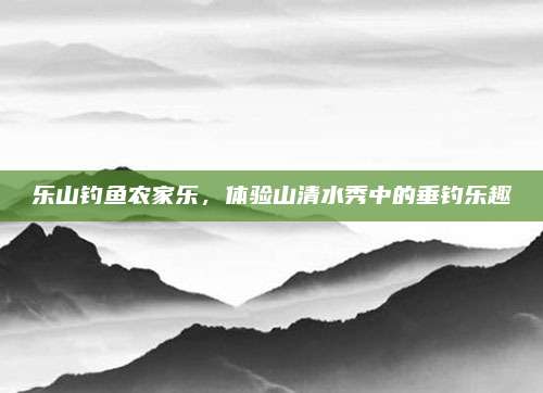 乐山钓鱼农家乐，体验山清水秀中的垂钓乐趣