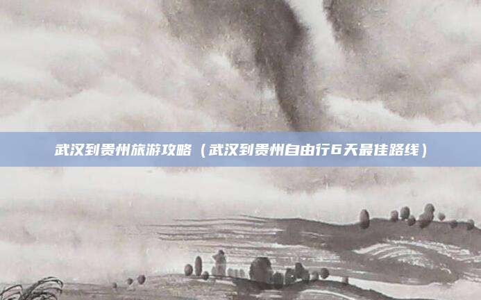武汉到贵州旅游攻略(武汉到贵州自由行6天最佳路线)