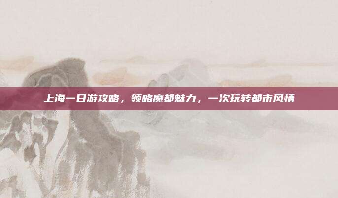 上海一日游攻略,领略魔都魅力,一次玩转都市风情