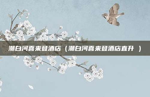 潮白河喜来登酒店(潮白河喜来登酒店直升朿)