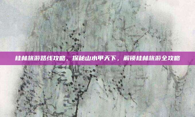 桂林旅游路线攻略,探秘山水甲天下,解锁桂林旅游全攻略