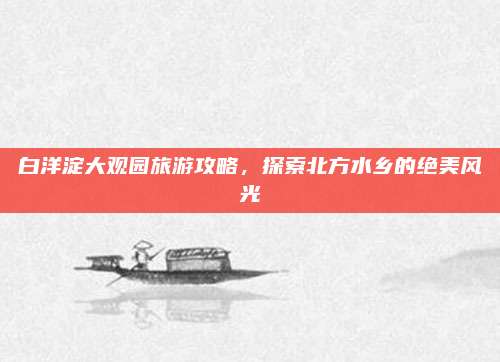 白洋淀大观园旅游攻略,探索北方水乡的绝美风光