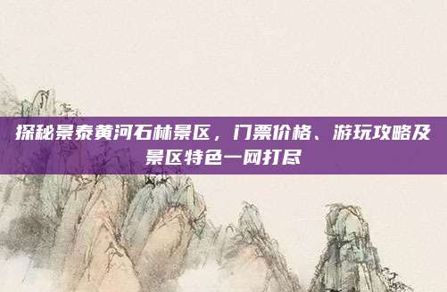 探秘景泰黄河石林景区，门票价格、游玩攻略及景区特色一网打尽