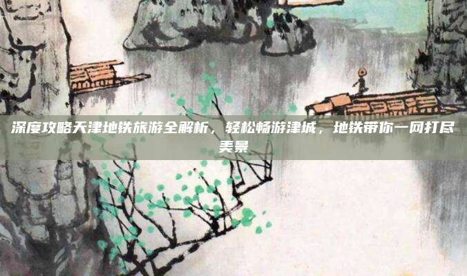 深度攻略天津地铁旅游全解析，轻松畅游津城，地铁带你一网打尽美景