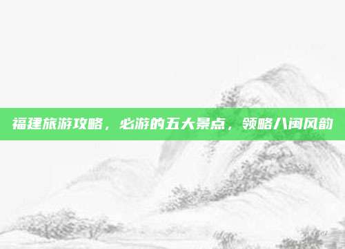 福建旅游攻略，必游的五大景点，领略八闽风韵