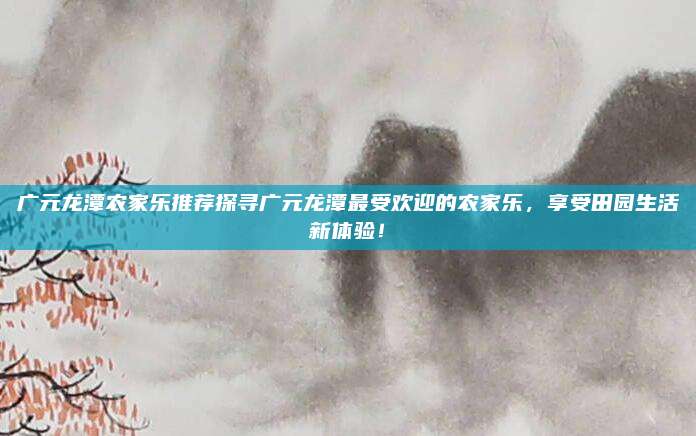 广元龙潭农家乐推荐探寻广元龙潭最受欢迎的农家乐，享受田园生活新体验！