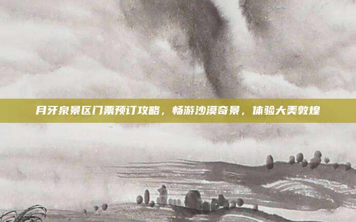 月牙泉景区门票预订攻略,畅游沙漠奇景,体验大美敦煌