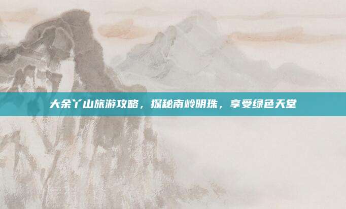 大余丫山旅游攻略,探秘南岭明珠,享受绿色天堂