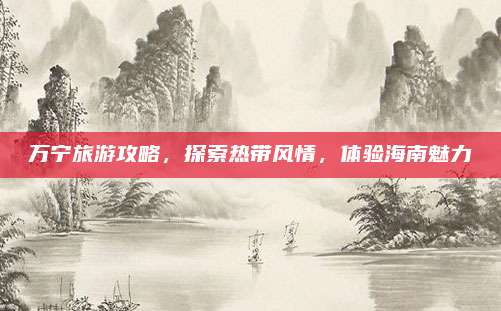 万宁旅游攻略，探索热带风情，体验海南魅力