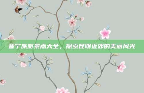 晋宁旅游景点大全,探索昆明近郊的美丽风光