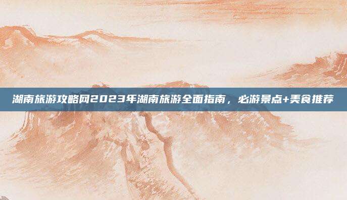 湖南旅游攻略网2023年湖南旅游全面指南,必游景点+美食推荐