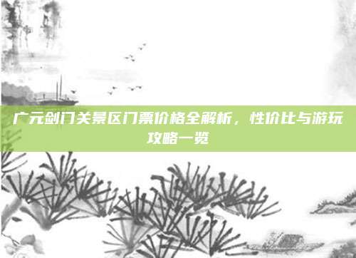 广元剑门关景区门票价格全解析，性价比与游玩攻略一览