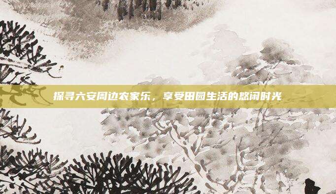 探寻六安周边农家乐，享受田园生活的悠闲时光