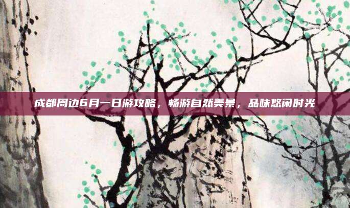 成都周边6月一日游攻略,畅游自然美景,品味悠闲时光