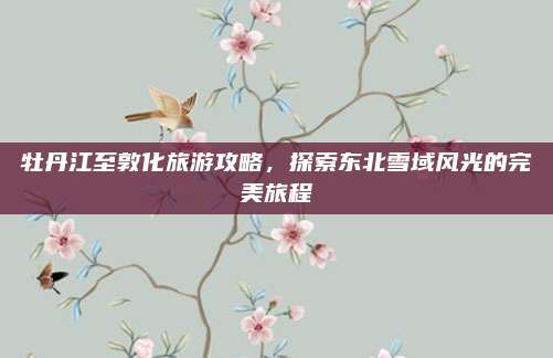 牡丹江至敦化旅游攻略,探索东北雪域风光的完美旅程