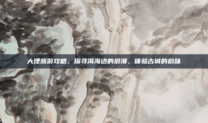 大理旅游攻略，探寻洱海边的浪漫，体验古城的韵味