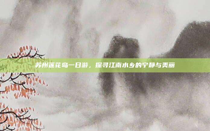 苏州莲花岛一日游，探寻江南水乡的宁静与美丽