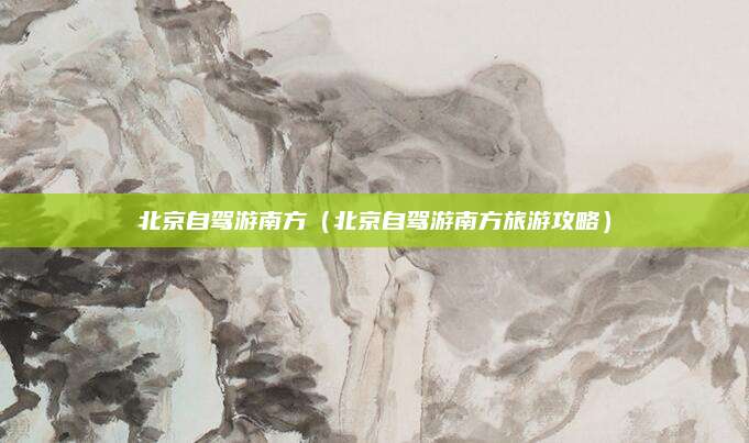 北京自驾游南方（北京自驾游南方旅游攻略）